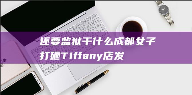 还要监狱干什么 成都女子打砸Tiffany店 发疯全都赖精神病