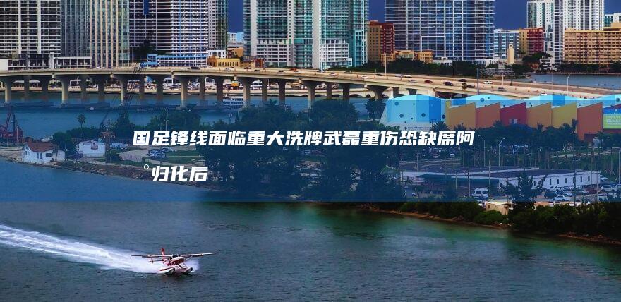 国足锋线面临重大洗牌 武磊重伤恐缺席 阿兰归化后态度成谜