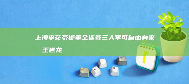 上海申花豪掷重金 连签三人 李可自由身来投 王世龙加盟 王汉龙