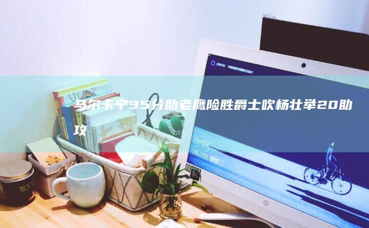 马尔卡宁35分助老鹰险胜爵士 吹杨壮举 20助攻和关键绝杀 24分