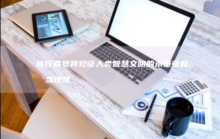 旅行者号将见证人类智慧文明的永恒 张朝阳 当地球消失之时